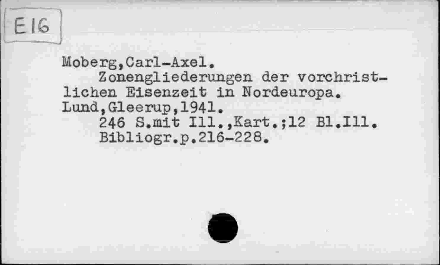 ﻿E IG
Moberg,Cari-Axel.
Zonengliederungen der vorchristlichen Eisenzeit in Nordeuropa. Lund,Gleerup,1941.
246 S.mit Ill.,Kart.;12 Bl.Ill.
Bibliogr.p.216-228.